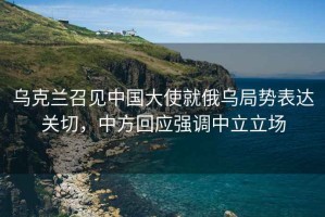 烏克蘭召見(jiàn)中國大使就俄烏局勢表達關(guān)切，中方回應強調中立立場(chǎng)