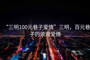 “三明100元巷子愛(ài)情”三明，百元巷子的浪漫愛(ài)情