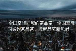 “全國空降同城約茶品茶”全國空降同城約茶品茶，掀起品茗新風(fēng)尚