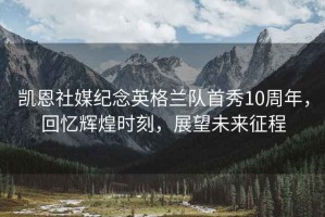 凱恩社媒紀念英格蘭隊首秀10周年，回憶輝煌時(shí)刻，展望未來(lái)征程