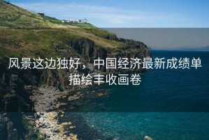 風(fēng)景這邊獨好，中國經(jīng)濟最新成績(jì)單描繪豐收畫(huà)卷