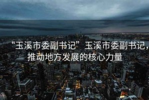 “玉溪市委副書(shū)記”玉溪市委副書(shū)記，推動(dòng)地方發(fā)展的核心力量
