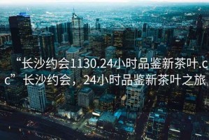 “長(cháng)沙約會(huì )1130.24小時(shí)品鑒新茶葉.cc”長(cháng)沙約會(huì )，24小時(shí)品鑒新茶葉之旅