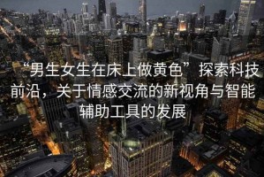 “男生女生在床上做黃色”探索科技前沿，關(guān)于情感交流的新視角與智能輔助工具的發(fā)展
