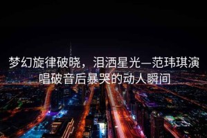 夢(mèng)幻旋律破曉，淚灑星光—范瑋琪演唱破音后暴哭的動(dòng)人瞬間