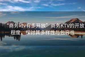 “商務(wù)ktv有多開(kāi)放”商務(wù)KTV的開(kāi)放程度，探討其多樣性與包容性