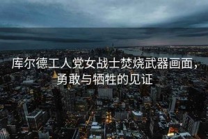 庫爾德工人黨女戰士焚燒武器畫(huà)面，勇敢與犧牲的見(jiàn)證