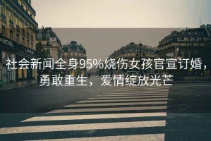 社會(huì )新聞全身95%燒傷女孩官宣訂婚，勇敢重生，愛(ài)情綻放光芒