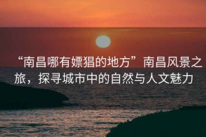 “南昌哪有嫖猖的地方”南昌風(fēng)景之旅，探尋城市中的自然與人文魅力