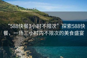 “588快餐3小時(shí)不限次”探索588快餐，一場(chǎng)三小時(shí)內不限次的美食盛宴