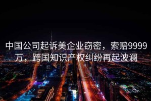 中國公司起訴美企業(yè)竊密，索賠9999萬(wàn)，跨國知識產(chǎn)權糾紛再起波瀾