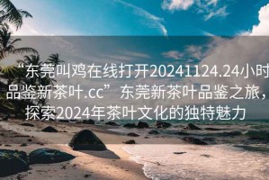 “東莞叫雞在線(xiàn)打開(kāi)20241124.24小時(shí)品鑒新茶葉.cc”東莞新茶葉品鑒之旅，探索2024年茶葉文化的獨特魅力