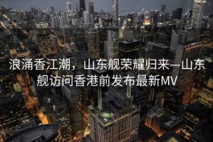 浪涌香江潮，山東艦榮耀歸來(lái)—山東艦訪(fǎng)問(wèn)香港前發(fā)布最新MV