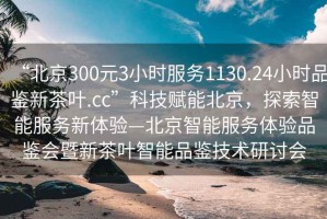 “北京300元3小時(shí)服務(wù)1130.24小時(shí)品鑒新茶葉.cc”科技賦能北京，探索智能服務(wù)新體驗—北京智能服務(wù)體驗品鑒會(huì )暨新茶葉智能品鑒技術(shù)研討會(huì )