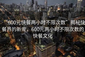 “600元快餐兩小時(shí)不限次數”揭秘快餐界的新寵，600元兩小時(shí)不限次數的快餐文化