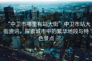 “中衛市哪里有站大街”中衛市站大街資訊，探索城市中的繁華地段與特色景點(diǎn)