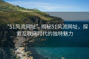 “51風(fēng)流網(wǎng)址”揭秘51風(fēng)流網(wǎng)址，探索互聯(lián)網(wǎng)時(shí)代的獨特魅力