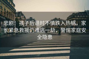 悲??！孩子后退時(shí)不慎跌入熱鍋，家長(cháng)緊急救援仍難逃一劫，警惕家庭安全隱患