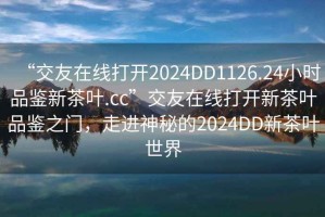 “交友在線(xiàn)打開(kāi)2024DD1126.24小時(shí)品鑒新茶葉.cc”交友在線(xiàn)打開(kāi)新茶葉品鑒之門(mén)，走進(jìn)神秘的2024DD新茶葉世界