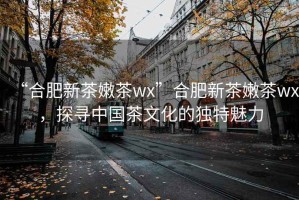 “合肥新茶嫩茶wx”合肥新茶嫩茶wx，探尋中國茶文化的獨特魅力