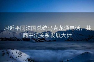 習近平同法國總統馬克龍通電話(huà)，共商中法關(guān)系發(fā)展大計