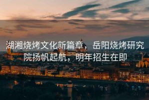 湖湘燒烤文化新篇章，岳陽(yáng)燒烤研究院揚帆起航，明年招生在即