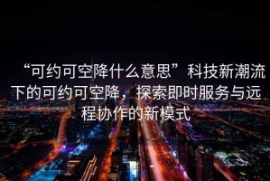 “可約可空降什么意思”科技新潮流下的可約可空降，探索即時(shí)服務(wù)與遠程協(xié)作的新模式