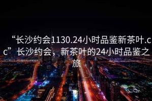 “長(cháng)沙約會(huì )1130.24小時(shí)品鑒新茶葉.cc”長(cháng)沙約會(huì )，新茶葉的24小時(shí)品鑒之旅