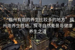 “福州有炮的養生比較多的地方”福州炮養生勝地，探尋自然美景與健康養生之道