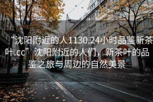 “沈陽(yáng)附近的人1130.24小時(shí)品鑒新茶葉.cc”沈陽(yáng)附近的人們，新茶葉的品鑒之旅與周邊的自然美景