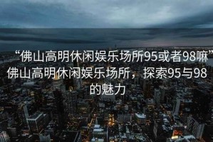 “佛山高明休閑娛樂(lè )場(chǎng)所95或者98嘛”佛山高明休閑娛樂(lè )場(chǎng)所，探索95與98的魅力