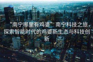 “南寧哪里有雞婆”南寧科技之旅，探索智能時(shí)代的雞婆新生態(tài)與科技創(chuàng  )新