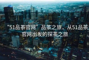 “51品茶官網(wǎng)”品茶之旅，從51品茶官網(wǎng)出發(fā)的探茶之旅