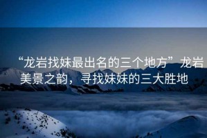 “龍巖找妹最出名的三個(gè)地方”龍巖美景之韻，尋找妹妹的三大勝地