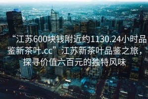 “江蘇600塊錢(qián)附近約1130.24小時(shí)品鑒新茶葉.cc”江蘇新茶葉品鑒之旅，探尋價(jià)值六百元的獨特風(fēng)味