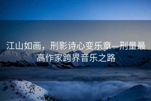 江山如畫(huà)，刑影詩(shī)心變樂(lè )章—刑量最高作家跨界音樂(lè )之路