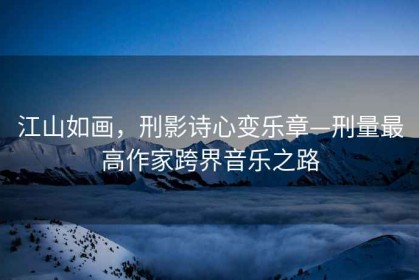 江山如畫(huà)，刑影詩(shī)心變樂(lè )章—刑量最高作家跨界音樂(lè )之路