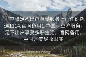 “空降足不出戶(hù)享受服務(wù)上門(mén)任你挑選1114.官網(wǎng)備用1.中國”空降服務(wù)，足不出戶(hù)享受多彩生活，官網(wǎng)備用，中國之美盡收眼底