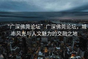 “廣深佛莞論壇”廣深佛莞論壇，城市風(fēng)光與人文魅力的交融之地