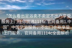 “怎么看出足浴賣(mài)不賣(mài)足不出戶(hù)享受服務(wù)上門(mén)任你挑選1114c.官網(wǎng)備用1.中國”中國足浴服務(wù)，不出門(mén)也能享受上門(mén)服務(wù)，官網(wǎng)備用1114c全面解析
