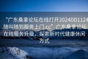 “廣東桑拿論壇在線(xiàn)打開(kāi)2024DD1124.隨叫隨到服務(wù)上門(mén).cc”廣東桑拿論壇在線(xiàn)服務(wù)升級，探索新時(shí)代健康休閑方式