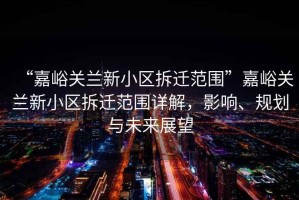 “嘉峪關(guān)蘭新小區拆遷范圍”嘉峪關(guān)蘭新小區拆遷范圍詳解，影響、規劃與未來(lái)展望