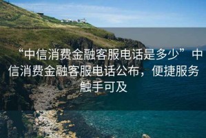 “中信消費金融客服電話(huà)是多少”中信消費金融客服電話(huà)公布，便捷服務(wù)觸手可及