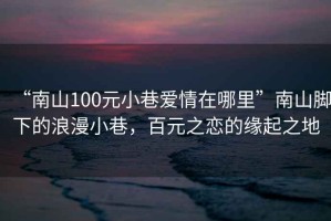 “南山100元小巷愛(ài)情在哪里”南山腳下的浪漫小巷，百元之戀的緣起之地
