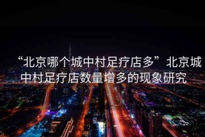 “北京哪個(gè)城中村足療店多”北京城中村足療店數量增多的現象研究