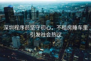 深圳程序員堅守初心，不租房睡車(chē)里引發(fā)社會(huì )熱議