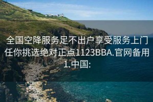 全國空降服務(wù)足不出戶(hù)享受服務(wù)上門(mén)任你挑選絕對正點(diǎn)1123BBA.官網(wǎng)備用1.中國: