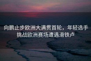 向鵬止步歐洲大滿(mǎn)貫首輪，年輕選手挑戰歐洲賽場(chǎng)遭遇滑鐵盧