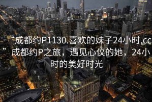 “成都約P1130.喜歡的妹子24小時(shí).cc”成都約P之旅，遇見(jiàn)心儀的她，24小時(shí)的美好時(shí)光