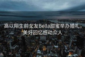 高以翔生前女友Bella甜蜜舉辦婚禮，美好回憶感動(dòng)眾人
